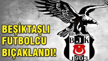 Beşiktaşın  futbolcusu bıçaklandı