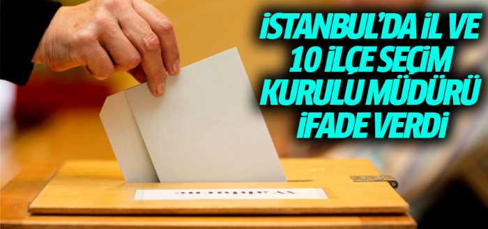 İstanbul İl ve 10 ilçe seçim kurulu müdürü ifade verdi